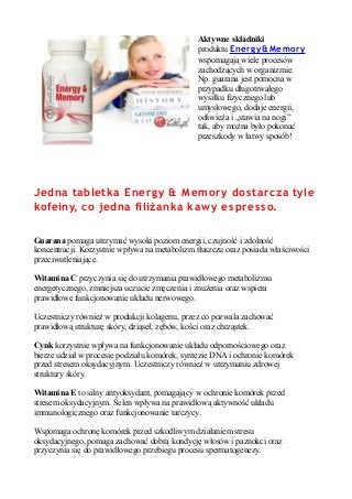 Aktywne składniki
produktu Energy& Memory
wspomagają wiele procesów
zachodzących w organizmie.
Np. guarana jest pomocna w
przypadku długotrwałego
wysiłku fizycznego lub
umysłowego, dodaje energii,
odświeża i „stawia na nogi”
tak, aby można było pokonać
przeszkody w łatwy sposób!
Jedna tabletka Energy & Memory dostarcza tyle
kofeiny, co jedna filiżanka kawy espres so.
Guarana pomaga utrzymać wysoki poziom energii, czujność i zdolność
koncentracji. Korzystnie wpływa na metabolizm tłuszczu oraz posiada właściwości
przeciwutleniające.
Witamina C przyczynia się do utrzymania prawidłowego metabolizmu
energetycznego, zmniejsza uczucie zmęczenia i znużenia oraz wspiera
prawidłowe funkcjonowanie układu nerwowego.
Uczestniczy również w produkcji kolagenu, przez co pozwala zachować
prawidłową strukturę skóry, dziąseł, zębów, kości oraz chrząstek.
Cynk korzystnie wpływa na funkcjonowanie układu odpornościowego oraz
bierze udział w procesie podziału komórek, syntezie DNA i ochronie komórek
przed stresem oksydacyjnym. Uczestniczy również w utrzymaniu zdrowej
struktury skóry.
Witamina E to silny antyoksydant, pomagający w ochronie komórek przed
stresem oksydacyjnym. Selen wpływa na prawidłową aktywność układu
immunologicznego oraz funkcjonowanie tarczycy.
Wspomaga ochronę komórek przed szkodliwym działaniem stresu
oksydacyjnego, pomaga zachować dobrą kondycję włosów i paznokci oraz
przyczynia się do prawidłowego przebiegu procesu spermatogenezy.
 