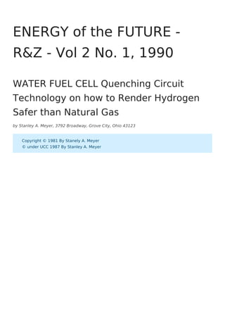 by Stanley A. Meyer, 3792 Broadway, Grove City, Ohio 43123
ENERGY of the FUTURE -
R&Z - Vol 2 No. 1, 1990
WATER FUEL CELL Quenching Circuit
Technology on how to Render Hydrogen
Safer than Natural Gas
Copyright © 1981 By Stanely A. Meyer
© under UCC 1987 By Stanley A. Meyer
 