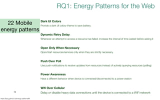16
https://tqrg.github.io/energy-patterns/#/
Dark UI Colors
Provide a dark UI colour theme to save battery.
Dynamic Retry Delay
Whenever an attempt to access a resource has failed, increase the interval of time waited before asking it
Open Only When Necessary
Open/start resources/services only when they are strictly necessary.
Push Over Poll
Use push notifications to receive updates from resources instead of actively querying resources (polling)
Power Awareness
Have a different behavior when device is connected/disconnected to a power station
Wifi Over Cellular
Delay or disable heavy data connections until the device is connected to a WiFi network
22 Mobile
energy patterns
RQ1: Energy Patterns for the Web
 