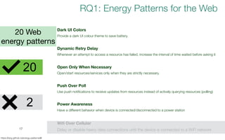 17
https://tqrg.github.io/energy-patterns/#/
2
Dark UI Colors
Provide a dark UI colour theme to save battery.
Dynamic Retry Delay
Whenever an attempt to access a resource has failed, increase the interval of time waited before asking it
Open Only When Necessary
Open/start resources/services only when they are strictly necessary.
Push Over Poll
Use push notifications to receive updates from resources instead of actively querying resources (polling)
Power Awareness
Have a different behavior when device is connected/disconnected to a power station
Wifi Over Cellular
Delay or disable heavy data connections until the device is connected to a WiFi network
20 Web
energy patterns
RQ1: Energy Patterns for the Web
20
 