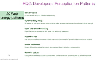 18
https://tqrg.github.io/energy-patterns/#/
RQ2: Developers’ Perception on Patterns
Dark UI Colors
Provide a dark UI colour theme to save battery.
Dynamic Retry Delay
Whenever an attempt to access a resource has failed, increase the interval of time waited before asking it
Open Only When Necessary
Open/start resources/services only when they are strictly necessary.
Push Over Poll
Use push notifications to receive updates from resources instead of actively querying resources (polling)
Power Awareness
Have a different behavior when device is connected/disconnected to a power station
Wifi Over Cellular
Delay or disable heavy data connections until the device is connected to a WiFi network
20 Web
energy patterns
 