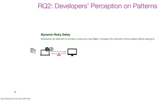Dark UI Colors
Provide a dark UI colour theme to save battery.
Dynamic Retry Delay
Whenever an attempt to access a resource has failed, increase the interval of time waited before asking it
Open Only When Necessary
Open/start resources/services only when they are strictly necessary.
Push Over Poll
Use push notifications to receive updates from resources instead of actively querying resources (polling)
Power Awareness
Have a different behavior when device is connected/disconnected to a power station
Wifi Over Cellular
Delay or disable heavy data connections until the device is connected to a WiFi network
19
https://tqrg.github.io/energy-patterns/#/
RQ2: Developers’ Perception on Patterns
 