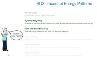 31
RQ3: Impact of Energy Patterns
Do they
really impact?
Dark UI Colors
Provide a dark UI colour theme to save battery.
Dynamic Retry Delay
Whenever an attempt to access a resource has failed, increase the interval of time waited before asking it
Open Only When Necessary
Open/start resources/services only when they are strictly necessary.
Push Over Poll
Use push notifications to receive updates from resources instead of actively querying resources (polling)
Power Awareness
Have a different behavior when device is connected/disconnected to a power station
Wifi Over Cellular
Delay or disable heavy data connections until the device is connected to a WiFi network
 
