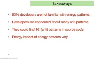 38
https://tqrg.github.io/energy-patterns/#/
Takeaways
83% developers are not familiar with energy patterns.
Developers are concerned about many anti patterns.
They could find 16 (anti) patterns in source code.
Energy impact of energy patterns vary.
 