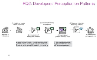 41
(4) Inquire about
patterns in source code
(6) questions on
demographic info
welcome &
instructions
(1) Insights on energy
pattern awareness
(2) Introduction of
energy (anti) patterns
(5) Resource investment
for energy patterns
(3) Concerns for energy
(anti) patterns
Case study with 3 web developers
from a energy-grid based company
3 developers from
other companies
RQ2: Developers’ Perception on Patterns
 