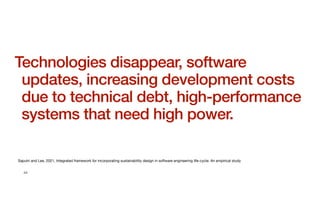44
Technologies disappear, software
updates, increasing development costs
due to technical debt, high-performance
systems that need high power.
Saputri and Lee, 2021, Integrated framework for incorporating sustainability design in software engineering life-cycle: An empirical study
 