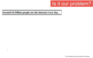 5
ICT: Information and Communication Technology
Around 4.6 billion people use the internet every day.
Is it our problem?
 
