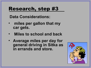Data Considerations: miles per gallon that my car gets. Miles to school and back Average miles per day for general driving in Sitka as in errands and store. Research, step #3 