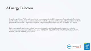 AEnergyTelecom
Grupo Energy Telecom® é formado por diversas empresas que, desde 2001, atuam com foco na área de Tecnologia
da Informação. Com quase 15 anos de atuação no mercado de segurança da informação, o Grupo está em constante
processo de crescimento - orgânico e inorgânico -, ampliando a oferta de soluções end-to-end aos seus clientes.
Cada empresa do Grupo tem seu próprio foco, permitindo alta especialização, excelência técnica e estreito
relacionamento com os maiores fabricantes, como MICROSOFT, DELL, IBM, INTEL, SYMANTEC, ARUBA, IMPERVA,
RED HAT, ORACLE, VMWARE, entre outros.
 