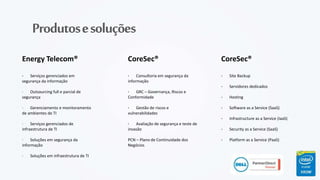 Produtosesoluções
Energy Telecom®
· Serviços gerenciados em
segurança da informação
· Outsourcing full e parcial de
segurança
· Gerenciamento e monitoramento
de ambientes de TI
· Serviços gerenciados de
infraestrutura de TI
· Soluções em segurança da
informação
· Soluções em infraestrutura de TI
CoreSec®
· Consultoria em segurança da
informação
· GRC – Governança, Riscos e
Conformidade
· Gestão de riscos e
vulnerabilidades
· Avaliação de segurança e teste de
invasão
PCN – Plano de Continuidade dos
Negócios
CoreSec®
· Site Backup
· Servidores dedicados
· Hosting
· Software as a Service (SaaS)
· Infrastructure as a Service (IaaS)
· Security as a Service (SaaS)
· Platform as a Service (PaaS)
 