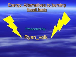 Energy: Alternatives to burning fossil fuels Presented by… Ryan_volk 