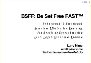BSFF: Be Set Free FAST™   B ehavioural &  E motional  S ymptom  E limination  T raining  F or  R esolving  E xcess  E motion F ear,  A nger,  S adness &  T rauma Larry Nims  [email_address] http://members.aol.com/eliums/bsff.html 