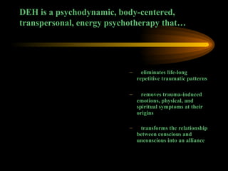 DEH is a psychodynamic, body-centered, transpersonal, energy psychotherapy that… eliminates life-long repetitive traumatic patterns  removes trauma-induced emotions, physical, and spiritual symptoms at their origins transforms the relationship between conscious and unconscious into an alliance 