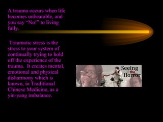 A trauma occurs when life becomes unbearable, and you say “No!” to living fully.    Traumatic stress is the stress to your system of continually trying to hold off the experience of the trauma.  It creates mental, emotional and physical disharmony which is known, in Traditional Chinese Medicine, as a yin-yang imbalance. 