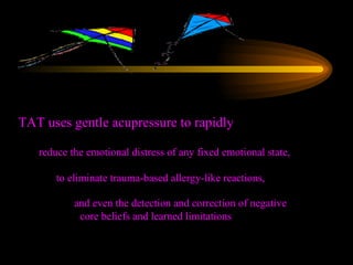 TAT uses gentle acupressure to rapidly reduce the emotional distress of any fixed emotional state,   to eliminate trauma-based allergy-like reactions, and even the detection and correction of negative core beliefs and learned limitations 