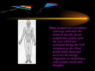 Many acupuncture meridians converge and enter the brain at specific facial acupressure points near the eyes which are activated during the TAT treatment as the client gently holds them and accesses the energy stagnation or disturbance with certain words and thoughts. 