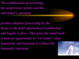 The combination of activating  the acupressure points and the individual’s attention  permits adaptive processing by the  brain as the held information is unblocked and begins to flow.  This gives the mind-body system an opportunity to “re-vision” what happened, and integrate it without the traumatic reactions. 