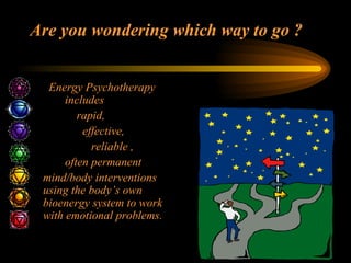 Are you wondering which way to go ?   Energy Psychotherapy  includes    rapid,   effective,   reliable ,   often permanent  mind/body interventions using the body’s own bioenergy system to work with emotional problems. 