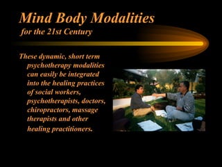 Mind Body Modalities  for the 21st Century These dynamic, short term psychotherapy modalities can easily be integrated into the healing practices of social workers, psychotherapists, doctors, chiropractors, massage therapists and other healing practitioners . 