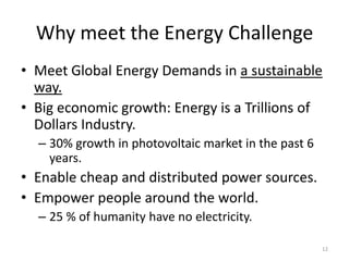 Why meet the Energy Challenge
• Meet Global Energy Demands in a sustainable
  way.
• Big economic growth: Energy is a Trillions of
  Dollars Industry.
  – 30% growth in photovoltaic market in the past 6
    years.
• Enable cheap and distributed power sources.
• Empower people around the world.
  – 25 % of humanity have no electricity.

                                                      12
 