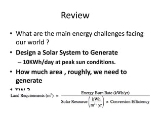 Review
• What are the main energy challenges facing
  our world ?
• Design a Solar System to Generate
  – 10KWh/day at peak sun conditions.
• How much area , roughly, we need to
  generate
1 TW ?
 