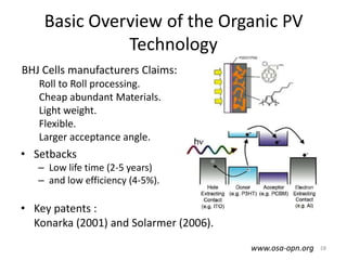 Basic Overview of the Organic PV
              Technology
BHJ Cells manufacturers Claims:
   Roll to Roll processing.
   Cheap abundant Materials.
   Light weight.
   Flexible.
   Larger acceptance angle.
• Setbacks
   – Low life time (2-5 years)
   – and low efficiency (4-5%).

• Key patents :
  Konarka (2001) and Solarmer (2006).

                                        www.osa-opn.org   28
 