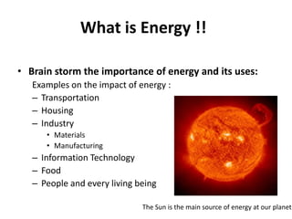 What is Energy !!

• Brain storm the importance of energy and its uses:
   Examples on the impact of energy :
   – Transportation
   – Housing
   – Industry
      • Materials
      • Manufacturing
   – Information Technology
   – Food
   – People and every living being

                              The Sun is the main source of energy at our planet.
 