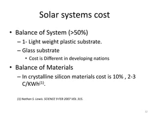 Solar systems cost
• Balance of System (>50%)
  – 1- Light weight plastic substrate.
  – Glass substrate
       • Cost is Different in developing nations
• Balance of Materials
  – In crystalline silicon materials cost is 10% , 2-3
    C/KWh(1).

  (1) Nathan S. Lewis. SCIENCE 9 FEB 2007 VOL 315.


                                                         32
 