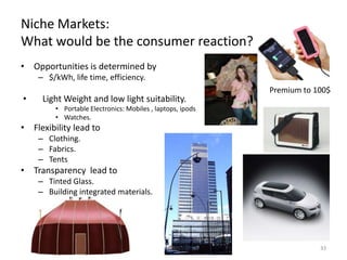 Niche Markets:
What would be the consumer reaction?
• Opportunities is determined by
    – $/kWh, life time, efficiency.
                                                            Premium to 100$
•    Light Weight and low light suitability.
         • Portable Electronics: Mobiles , laptops, ipods
         • Watches.
• Flexibility lead to
    – Clothing.
    – Fabrics.
    – Tents
• Transparency lead to
    – Tinted Glass.
    – Building integrated materials.
    – Automobiles.




                                                                        33
 