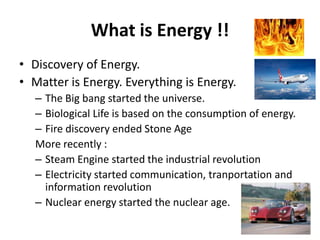 What is Energy !!
• Discovery of Energy.
• Matter is Energy. Everything is Energy.
   – The Big bang started the universe.
   – Biological Life is based on the consumption of energy.
   – Fire discovery ended Stone Age
   More recently :
   – Steam Engine started the industrial revolution
   – Electricity started communication, tranportation and
     information revolution
   – Nuclear energy started the nuclear age.
 