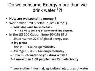 Do we consume Energy more than we
           drink water *?!
• How are we spending energy ?
• World wide : ~0.5 Zetta-Joules (10^21)
   – What does one Joule means ?!
      • ~ 2.9 MJ to boil 1 kg of water from zero degrees.
• In the US 100 Quadrillions(10^15) BTU
   – 5% consumes 22% of global energy use.
   In lay terms
   – this is 1.5 Gallon /person/day.
   – Average US is 7.5 Gallon/person/day.
   – How much water do you drink a day ?
   But more than 1.6B people have Zero electricity

  * Ignore other industrial, agricultural etc… uses of water
 