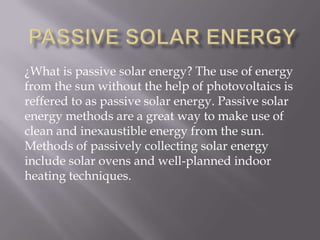 ¿What is passive solar energy? The use of energy
from the sun without the help of photovoltaics is
reffered to as passive solar energy. Passive solar
energy methods are a great way to make use of
clean and inexaustible energy from the sun.
Methods of passively collecting solar energy
include solar ovens and well-planned indoor
heating techniques.
 