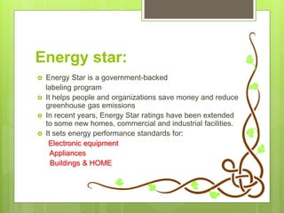 Energy star:
 Energy Star is a government-backed
labeling program
 It helps people and organizations save money and reduce
greenhouse gas emissions
 In recent years, Energy Star ratings have been extended
to some new homes, commercial and industrial facilities.
 It sets energy performance standards for:
Electronic equipment
Appliances
Buildings & HOME
 