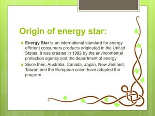 Origin of energy star:
 Energy Star is an international standard for energy
efficient consumers products originated in the United
States. It was created in 1992 by the environmental
protection agency and the department of energy
 Since then, Australia, Canada, Japan, New Zealand,
Taiwan and the European union have adopted the
program
 