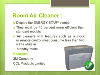 Room Air Cleaner :
 Display the ENERGY STAR® symbol
 They must be 40 percent more efficient than
standard models
 Air cleaners with features such as a clock
or remote control must consume less than two
watts while in
standby mode.
Example:
3M Company
CCL Products Limited
 