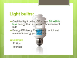 Light bulbs:
 Qualified light bulbs (CFLs) use 70 to90%
less energy than a standard incandescent
bulb
 Energy Efficiency Regulations, which set
minimum energy performance
 Example
Philips
Toshiba
 