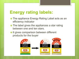 Energy rating labels:
 The appliance Energy Rating Label acts as an
efficiency indicator
 The label gives the appliances a star rating
between one and ten stars.
 It gives comparison between different
products for the buyer
 