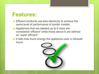 Features:
 Efficient products use less electricity to achieve the
same level of performance of similar models
 Appliances that are labeled up to 6 stars are
considered ‘efficient’ while those above 6 are defined
as ‘super efficient.’
 It tells how much energy the appliance uses in kilowatt-
hours
 