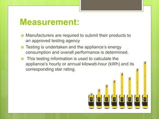 Measurement:
 Manufacturers are required to submit their products to
an approved testing agency
 Testing is undertaken and the appliance’s energy
consumption and overall performance is determined.
 This testing information is used to calculate the
appliance’s hourly or annual kilowatt-hour (kWh) and its
corresponding star rating.
 