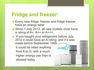 Fridge and freezer:
 Every new fridge, freezer and fridge freezer
have an energy label
 Since 1 July 2012, all new models must have
a rating of A+, A++ or A+++.
 If you bought your refrigerator before July
2012 it could have an A rating, and if it was
made before September 1999
It could be rated anything
from A to G, with a much
higher energy use than is
allowed today.
 