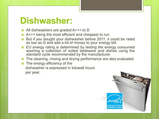Dishwasher:
 All dishwashers are graded A+++ to D
 A+++ being the most efficient and cheapest to run
 But if you bought your dishwasher before 2011, it could be rated
as low as G and add a lot of money to your energy bill.
 EU energy rating is determined by testing the energy consumed
washing a collection of soiled tableware and dishes using the
standard cycle recommended by the manufacturer.
 The cleaning, rinsing and drying performance are also evaluated.
 The energy efficiency of the
dishwasher is expressed in kilowatt hours
per year.
 