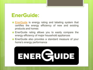 EnerGuide:
 EnerGuide is energy rating and labeling system that
certifies the energy efficiency of new and existing
products and homes
 EnerGuide rating allows you to easily compare the
energy efficiency of major household appliances
 EnerGuide also provides a standard measure of your
home’s energy performance
 