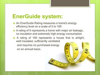 EnerGuide system:
 An EnerGuide Rating measures a home's energy
efficiency level on a scale of 0 to 100
 A rating of 0 represents a home with major air leakage,
no insulation and extremely high energy consumption
 A rating of 100 represents a house that is airtight,
well insulated, sufficiently ventilated
and requires no purchased energy
on an annual basis.
 