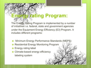 Energy rating Program:
The Energy Rating Program is implemented by a number
of initiatives i.e. federal, state and government agencies
under the Equipment Energy Efficiency (E3) Program. It
includes different programs:
 Minimum Energy Performance Standards (MEPS)
 Residential Energy Monitoring Program
 Energy rating label
 Climate-based energy efficiency
labeling system
 