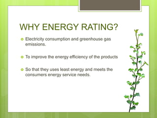 WHY ENERGY RATING?
 Electricity consumption and greenhouse gas
emissions.
 To improve the energy efficiency of the products
 So that they uses least energy and meets the
consumers energy service needs.
 