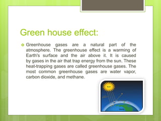 Green house effect:
 Greenhouse gases are a natural part of the
atmosphere. The greenhouse effect is a warming of
Earth's surface and the air above it. It is caused
by gases in the air that trap energy from the sun. These
heat-trapping gases are called greenhouse gases. The
most common greenhouse gases are water vapor,
carbon dioxide, and methane.
 