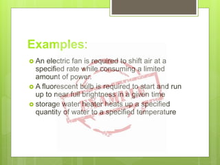Examples:
 An electric fan is required to shift air at a
specified rate while consuming a limited
amount of power.
 A fluorescent bulb is required to start and run
up to near full brightness in a given time
 storage water heater heats up a specified
quantity of water to a specified temperature
 