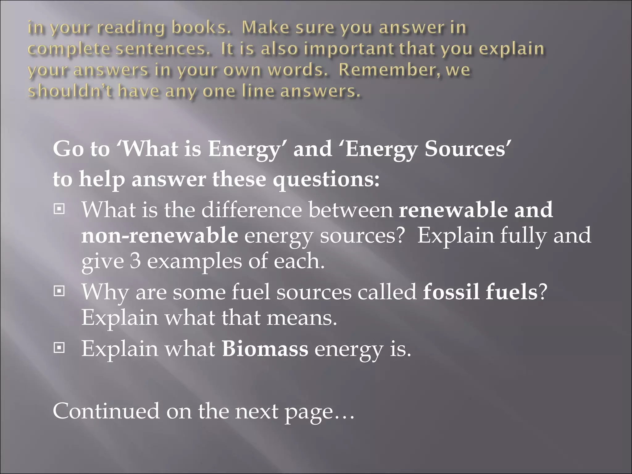Go to ‘What is Energy’ and ‘Energy Sources’ to help answer these questions: What is the difference between renewable and non-renewable energy sources? Explain fully and give 3 examples of each. Why are some fuel sources called fossil fuels ? Explain what that means. Explain what Biomass energy is. Continued on the next page…