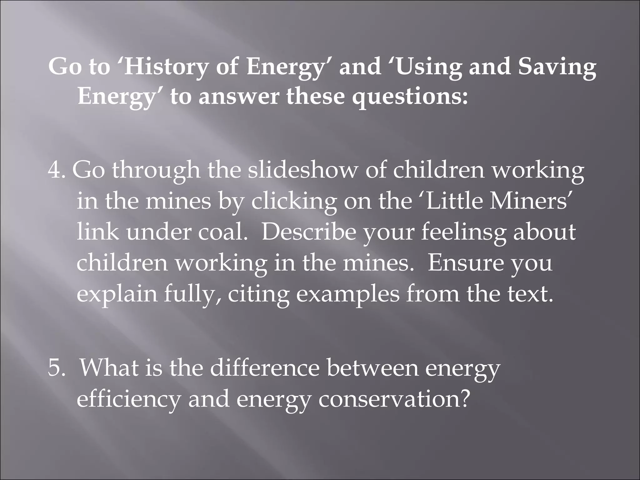 Go to ‘History of Energy’ and ‘Using and Saving Energy’ to answer these questions: 4. Go through the slideshow of children working in the mines by clicking on the ‘Little Miners’ link under coal. Describe your feelinsg about children working in the mines. Ensure you explain fully, citing examples from the text. 5. What is the difference between energy efficiency and energy conservation?