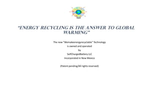 “energy recycling IS THE ANSWER TO GLOBAL
WARMING”
The new ”Wemakeenergyrecyclable” Technology
is owned and operated
by
SelfChargedBattery LLC
Incorporated in New Mexico
(Patent pending/All rights reserved)
Reserve(Patent pendingdA
Patent pending/All rights reserved
 